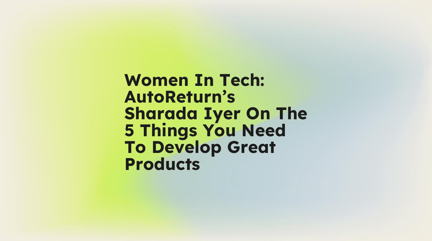Women in tech autoreturns sharada iyer on the 5 things you need to develop great products standard editorial post 41641