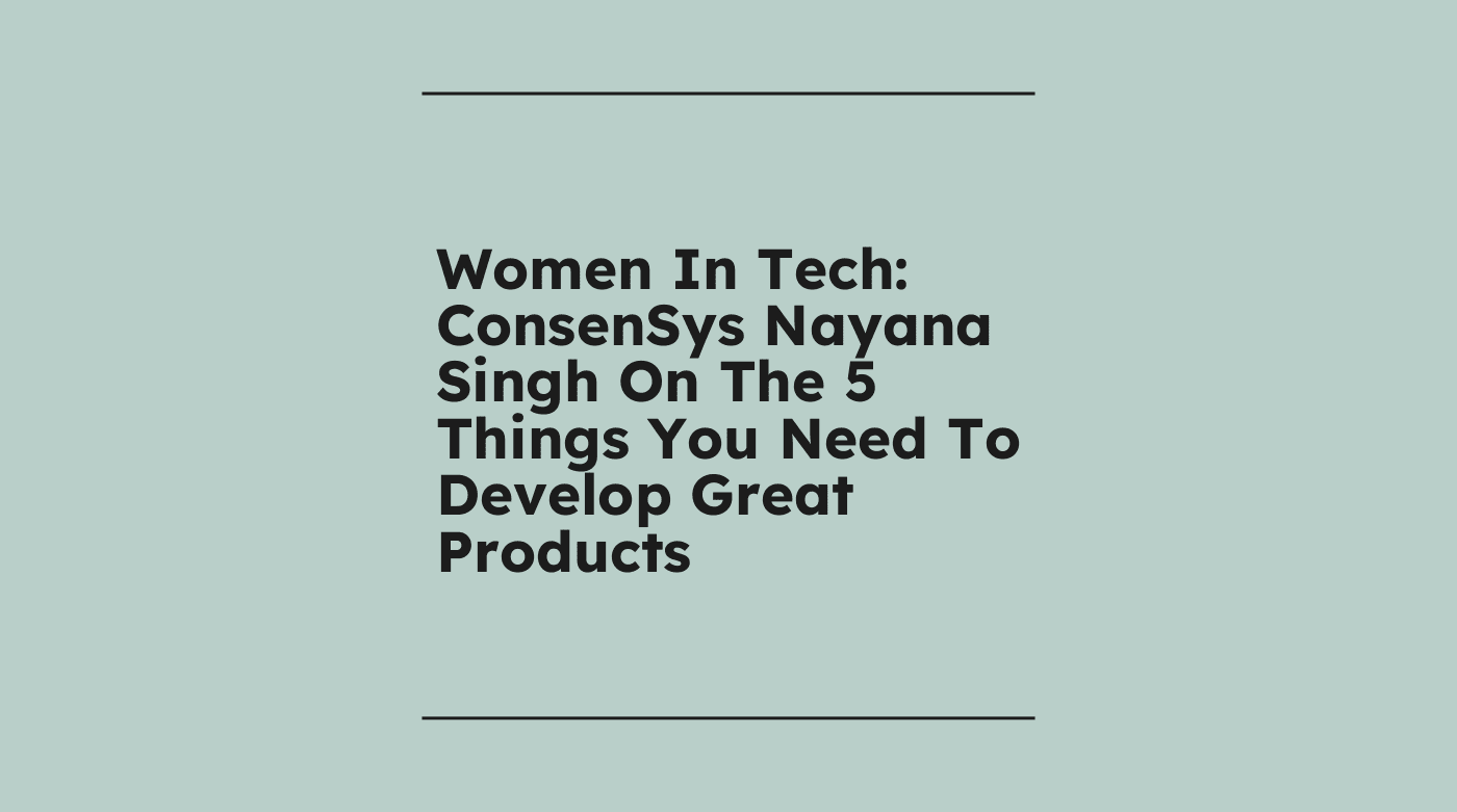 Women in tech consensys nayana singh on the 5 things you need to develop great products standard editorial post 32759