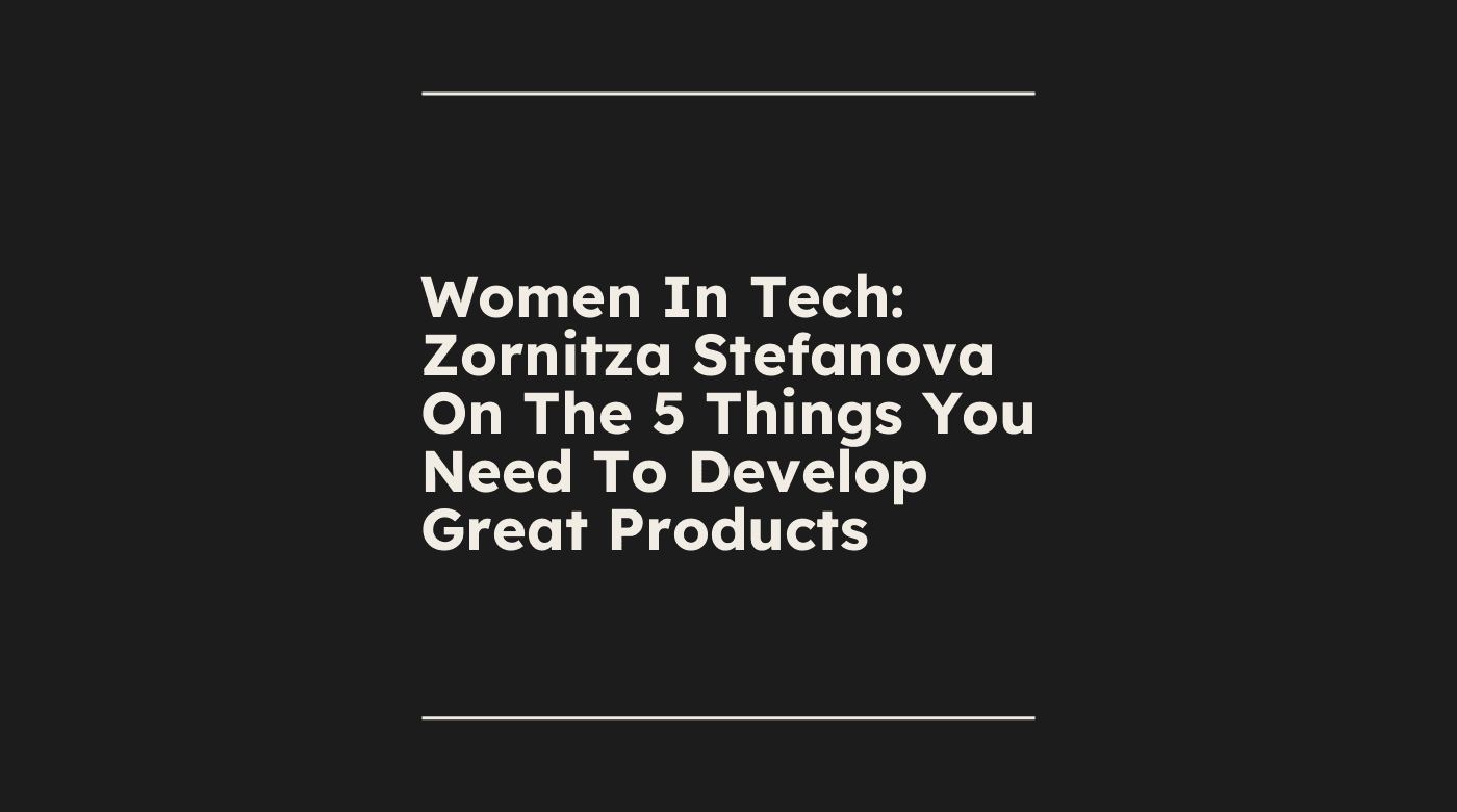 Women in tech zornitza stefanova on the 5 things you need to develop great products standard editorial post 10956