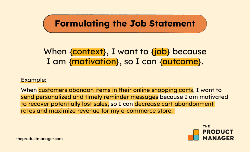 When {context}, I want to {job} because I am {motivation}, so I can {outcome}.For Example:When customers abandon items in their online shopping carts, I want to send personalized and timely reminder messages because I am motivated to recover potentially lost sales, so I can decrease cart abandonment rates and maximize revenue for my e-commerce store.
