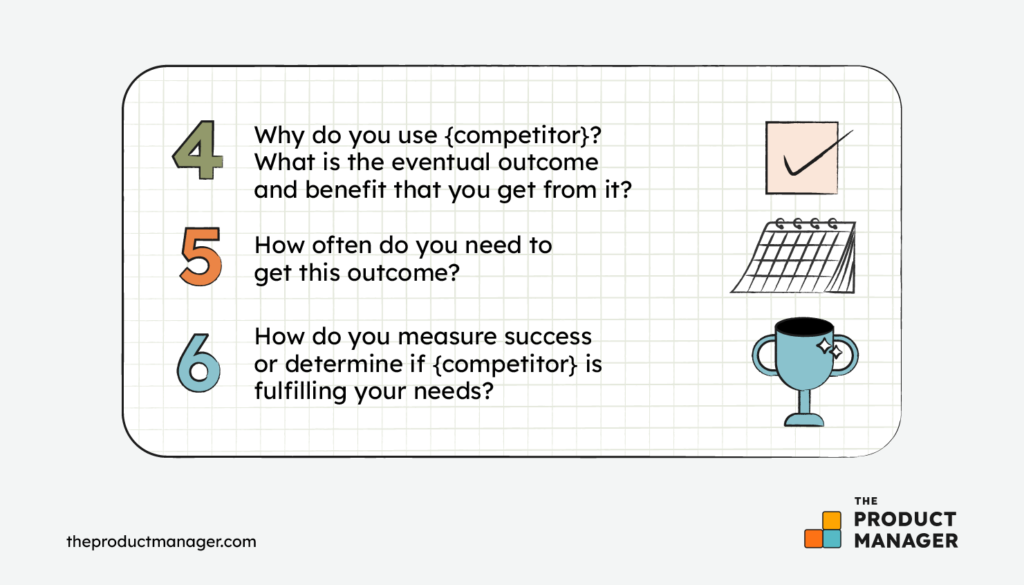 Why do you use {competitor}? What is the eventual outcome and benefit that you get from it?How often do you need to get this outcome?How do you measure success or determine if {competitor} is fulfilling your needs?