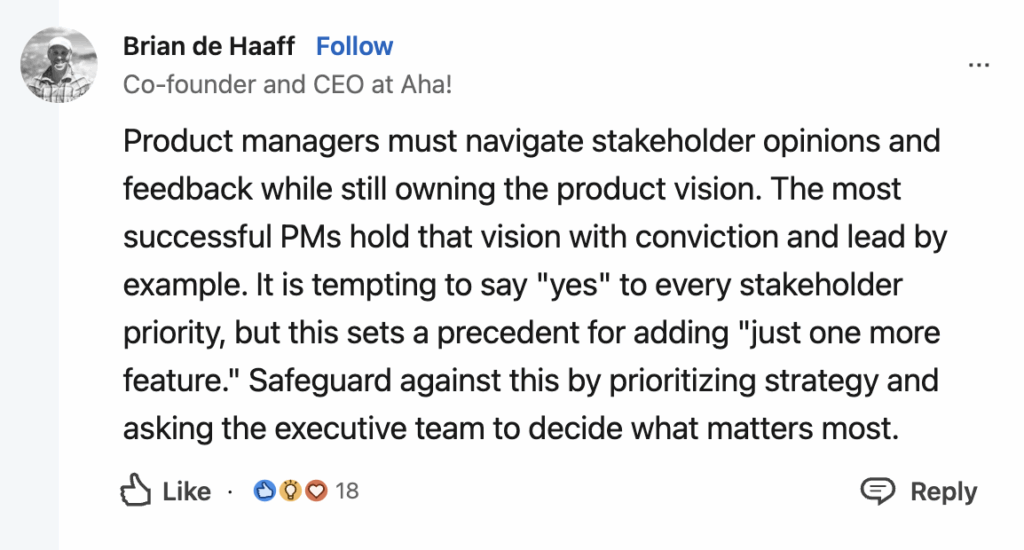 Brian de Haaff, Co-founder and CEO at Aha! explains, "Product managers must navigate stakeholder opinions and feedback while still owning the product vision. The most successful PMs hold that vision with conviction and lead by example. It is tempting to say "yes" to every stakeholder priority, but this sets a precedent for adding "just one more feature." Safeguard against this by prioritizing strategy and asking the executive team to decide what matters most."