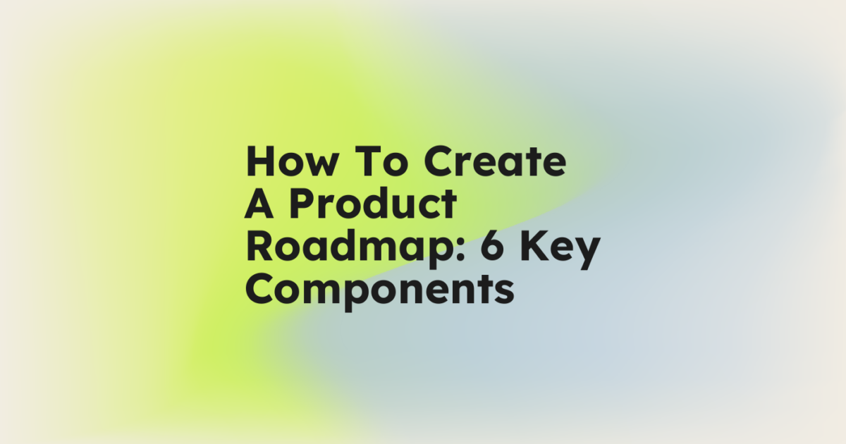 How To Create A Product Roadmap: 6 Key Components