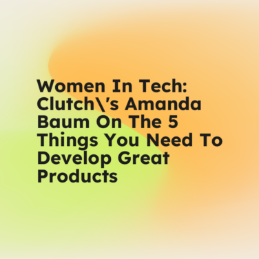 Women in tech clutchs amanda baum on the 5 things you need to develop great products standard editorial post 78912